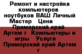 Ремонт и настройка компьютеров, ноутбуков ВАШ Личный Мастер › Цена ­ 500 - Приморский край, Артем г. Компьютеры и игры » Услуги   . Приморский край,Артем г.